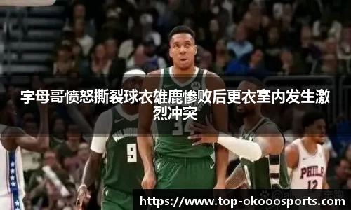 字母哥愤怒撕裂球衣雄鹿惨败后更衣室内发生激烈冲突