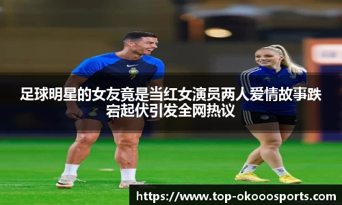 足球明星的女友竟是当红女演员两人爱情故事跌宕起伏引发全网热议